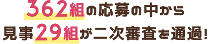362組の応募の中から見事29組が二次審査を通過!